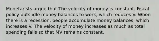 Monetarists argue that The velocity of money is constant. Fiscal policy puts idle money balances to work, which reduces V. When there is a recession, people accumulate money balances, which increases V. The velocity of money increases as much as total spending falls so that MV remains constant.