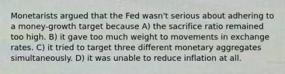 Monetarists argued that the Fed wasn't serious about adhering to a money-growth target because A) the sacrifice ratio remained too high. B) it gave too much weight to movements in exchange rates. C) it tried to target three different monetary aggregates simultaneously. D) it was unable to reduce inflation at all.