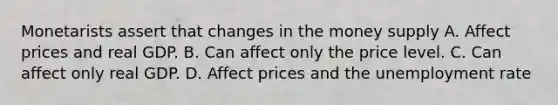 Monetarists assert that changes in the money supply A. Affect prices and real GDP. B. Can affect only the price level. C. Can affect only real GDP. D. Affect prices and the unemployment rate