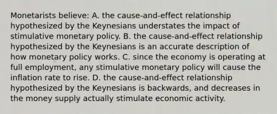 Monetarists believe: A. the cause-and-effect relationship hypothesized by the Keynesians understates the impact of stimulative monetary policy. B. the cause-and-effect relationship hypothesized by the Keynesians is an accurate description of how monetary policy works. C. since the economy is operating at full employment, any stimulative monetary policy will cause the inflation rate to rise. D. the cause-and-effect relationship hypothesized by the Keynesians is backwards, and decreases in the money supply actually stimulate economic activity.