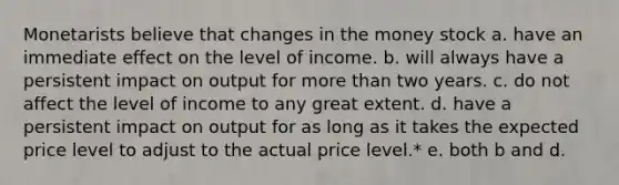 Monetarists believe that changes in the money stock a. have an immediate effect on the level of income. b. will always have a persistent impact on output for more than two years. c. do not affect the level of income to any great extent. d. have a persistent impact on output for as long as it takes the expected price level to adjust to the actual price level.* e. both b and d.