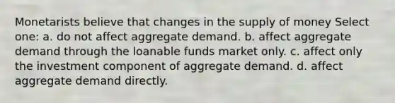 Monetarists believe that changes in the supply of money Select one: a. do not affect aggregate demand. b. affect aggregate demand through the loanable funds market only. c. affect only the investment component of aggregate demand. d. affect aggregate demand directly.