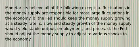 Monetarists believe all of the following except: a. fluctuations in the money supply are responsible for most large fluctuations in the economy. b. the Fed should keep the money supply growing at a steady rate. c. slow and steady growth of the money supply would yield stable output, employment, and prices. d. the Fed should adjust the money supply to adjust to various shocks to the economy.