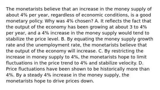 The monetarists believe that an increase in the money supply of about 4% per year, regardless of economic conditions, is a good monetary policy. Why was 4% chosen? A. It reflects the fact that the output of the economy has been growing at about 3 to 4% per year, and a 4% increase in the money supply would tend to stabilize the price level. B. By equating the money supply growth rate and the unemployment rate, the monetarists believe that the output of the economy will increase. C. By restricting the increase in money supply to 4%, the monetarists hope to limit fluctuations in the price trend to 4% and stabilize velocity. D. Price fluctuations have been shown to be historically more than 4%. By a steady 4% increase in the money supply, the monetarists hope to drive prices down.