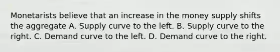 Monetarists believe that an increase in the money supply shifts the aggregate A. Supply curve to the left. B. Supply curve to the right. C. Demand curve to the left. D. Demand curve to the right.