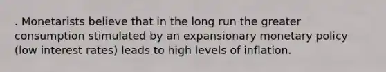 . Monetarists believe that in the long run the greater consumption stimulated by an expansionary monetary policy (low interest rates) leads to high levels of inflation.