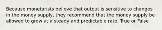 Because monetarists believe that output is sensitive to changes in the money supply, they recommend that the money supply be allowed to grow at a steady and predictable rate. True or False