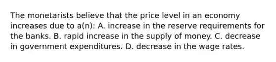 The monetarists believe that the price level in an economy increases due to a(n): A. increase in the reserve requirements for the banks. B. rapid increase in the supply of money. C. decrease in government expenditures. D. decrease in the wage rates.