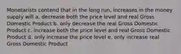 Monetarists contend that in the long run, increases in the money supply will a. decrease both the price level and real Gross Domestic Product b. only decrease the real Gross Domestic Product c. increase both the price level and real Gross Domestic Product d. only increase the price level e. only increase real Gross Domestic Product