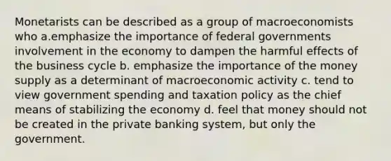 Monetarists can be described as a group of macroeconomists who a.emphasize the importance of federal governments involvement in the economy to dampen the harmful effects of the business cycle b. emphasize the importance of the money supply as a determinant of macroeconomic activity c. tend to view government spending and taxation policy as the chief means of stabilizing the economy d. feel that money should not be created in the private banking system, but only the government.