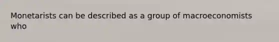 Monetarists can be described as a group of macroeconomists who