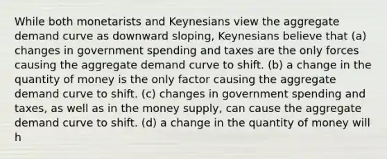 While both monetarists and Keynesians view the aggregate demand curve as downward sloping, Keynesians believe that (a) changes in government spending and taxes are the only forces causing the aggregate demand curve to shift. (b) a change in the quantity of money is the only factor causing the aggregate demand curve to shift. (c) changes in government spending and taxes, as well as in the money supply, can cause the aggregate demand curve to shift. (d) a change in the quantity of money will h