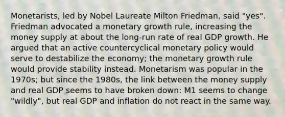 Monetarists, led by Nobel Laureate Milton Friedman, said "yes". Friedman advocated a monetary growth rule, increasing the money supply at about the long-run rate of real GDP growth. He argued that an active countercyclical monetary policy would serve to destabilize the economy; the monetary growth rule would provide stability instead. Monetarism was popular in the 1970s; but since the 1980s, the link between the money supply and real GDP seems to have broken down: M1 seems to change "wildly", but real GDP and inflation do not react in the same way.