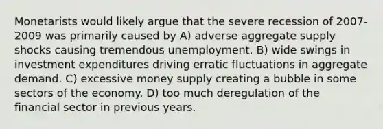 Monetarists would likely argue that the severe recession of 2007-2009 was primarily caused by A) adverse aggregate supply shocks causing tremendous unemployment. B) wide swings in investment expenditures driving erratic fluctuations in aggregate demand. C) excessive money supply creating a bubble in some sectors of the economy. D) too much deregulation of the financial sector in previous years.