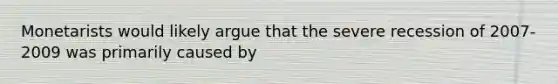 Monetarists would likely argue that the severe recession of 2007-2009 was primarily caused by
