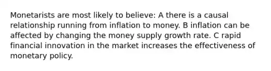 Monetarists are most likely to believe: A there is a causal relationship running from inflation to money. B inflation can be affected by changing the money supply growth rate. C rapid financial innovation in the market increases the effectiveness of monetary policy.