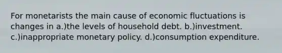 For monetarists the main cause of economic fluctuations is changes in a.)the levels of household debt. b.)investment. c.)inappropriate monetary policy. d.)consumption expenditure.