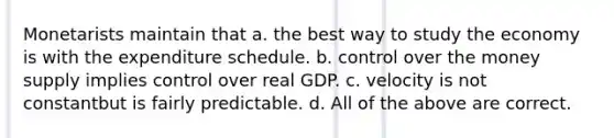 Monetarists maintain that a. the best way to study the economy is with the expenditure schedule. b. control over the money supply implies control over real GDP. c. velocity is not constantbut is fairly predictable. d. All of the above are correct.