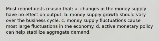 Most monetarists reason that: a. changes in the money supply have no effect on output. b. money supply growth should vary over the business cycle. c. money supply fluctuations cause most large fluctuations in the economy. d. active monetary policy can help stabilize aggregate demand.