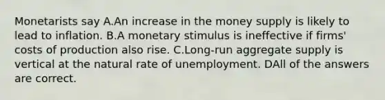 Monetarists say A.An increase in the money supply is likely to lead to inflation. B.A monetary stimulus is ineffective if firms' costs of production also rise. C.Long-run aggregate supply is vertical at the natural rate of unemployment. DAll of the answers are correct.