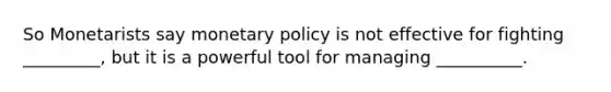 So Monetarists say monetary policy is not effective for fighting _________, but it is a powerful tool for managing __________.