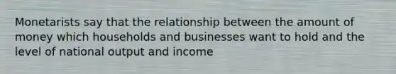 Monetarists say that the relationship between the amount of money which households and businesses want to hold and the level of national output and income