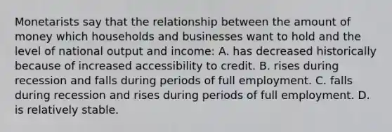 Monetarists say that the relationship between the amount of money which households and businesses want to hold and the level of national output and income: A. has decreased historically because of increased accessibility to credit. B. rises during recession and falls during periods of full employment. C. falls during recession and rises during periods of full employment. D. is relatively stable.