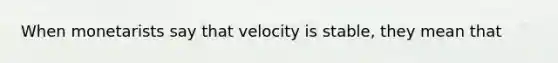 When monetarists say that velocity is stable, they mean that