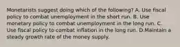 Monetarists suggest doing which of the​ following? A. Use fiscal policy to combat unemployment in the short run. B. Use monetary policy to combat unemployment in the long run. C. Use fiscal policy to combat inflation in the long run. D.Maintain a steady growth rate of the money supply.