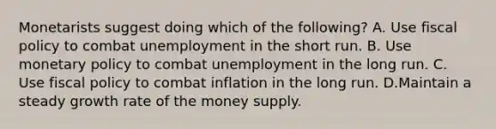 Monetarists suggest doing which of the​ following? A. Use fiscal policy to combat unemployment in the short run. B. Use monetary policy to combat unemployment in the long run. C. Use fiscal policy to combat inflation in the long run. D.Maintain a steady growth rate of the money supply.