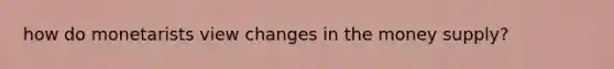 how do monetarists view changes in the money supply?