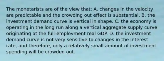 The monetarists are of the view that: A. changes in the velocity are predictable and the crowding out effect is substantial. B. the investment demand curve is vertical in shape. C. the economy is operating in the long run along a vertical aggregate supply curve originating at the full-employment real GDP. D. the investment demand curve is not very sensitive to changes in the interest rate, and therefore, only a relatively small amount of investment spending will be crowded out.