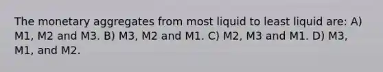 The monetary aggregates from most liquid to least liquid are: A) M1, M2 and M3. B) M3, M2 and M1. C) M2, M3 and M1. D) M3, M1, and M2.