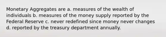 Monetary Aggregates are a. measures of the wealth of individuals b. measures of the money supply reported by the Federal Reserve c. never redefined since money never changes d. reported by the treasury department annually.