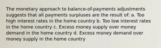 The monetary approach to balance-of-payments adjustments suggests that all payments surpluses are the result of: a. Too high interest rates in the home country b. Too low interest rates in the home country c. Excess money supply over money demand in the home country d. Excess money demand over money supply in the home country