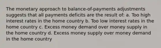 The monetary approach to balance-of-payments adjustments suggests that all payments deficits are the result of: a. Too high interest rates in the home country b. Too low interest rates in the home country c. Excess money demand over money supply in the home country d. Excess money supply over money demand in the home country