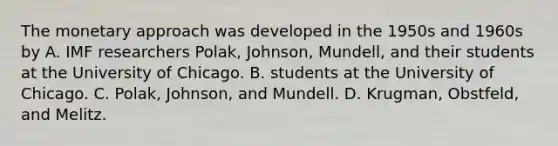 The monetary approach was developed in the 1950s and 1960s by A. IMF researchers Polak, Johnson, Mundell, and their students at the University of Chicago. B. students at the University of Chicago. C. Polak, Johnson, and Mundell. D. Krugman, Obstfeld, and Melitz.