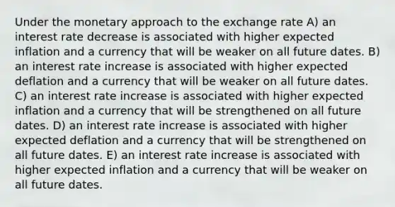 Under the monetary approach to the exchange rate A) an interest rate decrease is associated with higher expected inflation and a currency that will be weaker on all future dates. B) an interest rate increase is associated with higher expected deflation and a currency that will be weaker on all future dates. C) an interest rate increase is associated with higher expected inflation and a currency that will be strengthened on all future dates. D) an interest rate increase is associated with higher expected deflation and a currency that will be strengthened on all future dates. E) an interest rate increase is associated with higher expected inflation and a currency that will be weaker on all future dates.