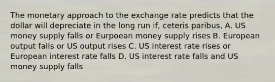 The monetary approach to the exchange rate predicts that the dollar will depreciate in the long run​ if, ceteris paribus​, A. US money supply falls or Eurpoean money supply rises B. European output falls or US output rises C. US interest rate rises or European interest rate falls D. US interest rate falls and US money supply falls