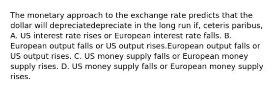 The monetary approach to the exchange rate predicts that the dollar will depreciatedepreciate in the long run​ if, ceteris paribus​, A. US interest rate rises or European interest rate falls. B. European output falls or US output rises.European output falls or US output rises. C. US money supply falls or European money supply rises. D. US money supply falls or European money supply rises.