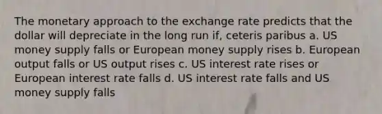 The monetary approach to the exchange rate predicts that the dollar will depreciate in the long run if, ceteris paribus a. US money supply falls or European money supply rises b. European output falls or US output rises c. US interest rate rises or European interest rate falls d. US interest rate falls and US money supply falls