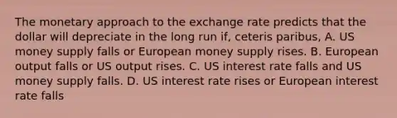 The monetary approach to the exchange rate predicts that the dollar will depreciate in the long run​ if, ceteris paribus​, A. US money supply falls or European money supply rises. B. European output falls or US output rises. C. US interest rate falls and US money supply falls. D. US interest rate rises or European interest rate falls