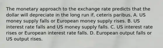 The monetary approach to the exchange rate predicts that the dollar will depreciate in the long run​ if, ceteris paribus​, A. US money supply falls or European money supply rises. B. US interest rate falls and US money supply falls. C. US interest rate rises or European interest rate falls. D. European output falls or US output rises.