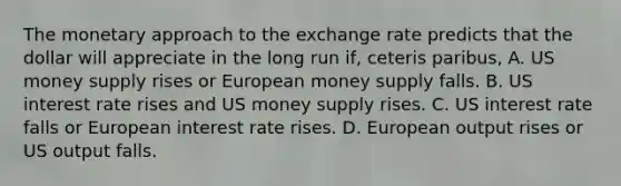 The monetary approach to the exchange rate predicts that the dollar will appreciate in the long run​ if, ceteris paribus​, A. US money supply rises or European money supply falls. B. US interest rate rises and US money supply rises. C. US interest rate falls or European interest rate rises. D. European output rises or US output falls.