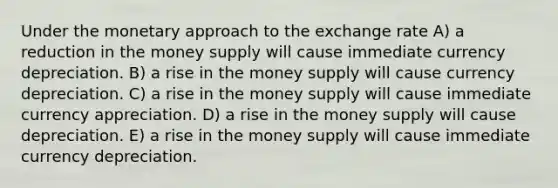 Under the monetary approach to the exchange rate A) a reduction in the money supply will cause immediate currency depreciation. B) a rise in the money supply will cause currency depreciation. C) a rise in the money supply will cause immediate currency appreciation. D) a rise in the money supply will cause depreciation. E) a rise in the money supply will cause immediate currency depreciation.