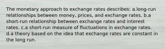 The monetary approach to exchange rates describes: a.long-run relationships between money, prices, and exchange rates. b.a short-run relationship between exchange rates and interest rates. c.a short-run measure of fluctuations in exchange rates. d.a theory based on the idea that exchange rates are constant in the long run.