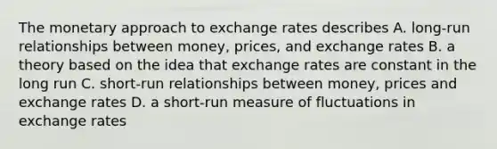 The monetary approach to exchange rates describes A. long-run relationships between money, prices, and exchange rates B. a theory based on the idea that exchange rates are constant in the long run C. short-run relationships between money, prices and exchange rates D. a short-run measure of fluctuations in exchange rates