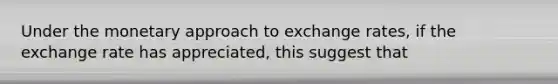 Under the monetary approach to exchange rates, if the exchange rate has appreciated, this suggest that