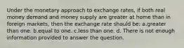 Under the monetary approach to exchange rates, if both real money demand and money supply are greater at home than in foreign markets, then the exchange rate should be: a.greater than one. b.equal to one. c.less than one. d. There is not enough information provided to answer the question.