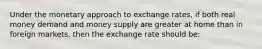 Under the monetary approach to exchange rates, if both real money demand and money supply are greater at home than in foreign markets, then the exchange rate should be: